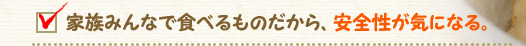 家族みんなで食べるものだから、安全性が気になる。