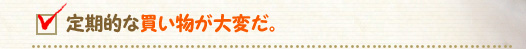 定期的な買い物が大変だ。